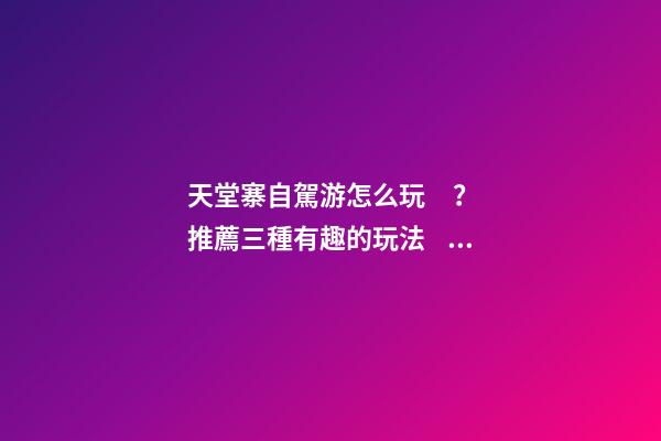 天堂寨自駕游怎么玩？推薦三種有趣的玩法，爬山戲水都可滿足